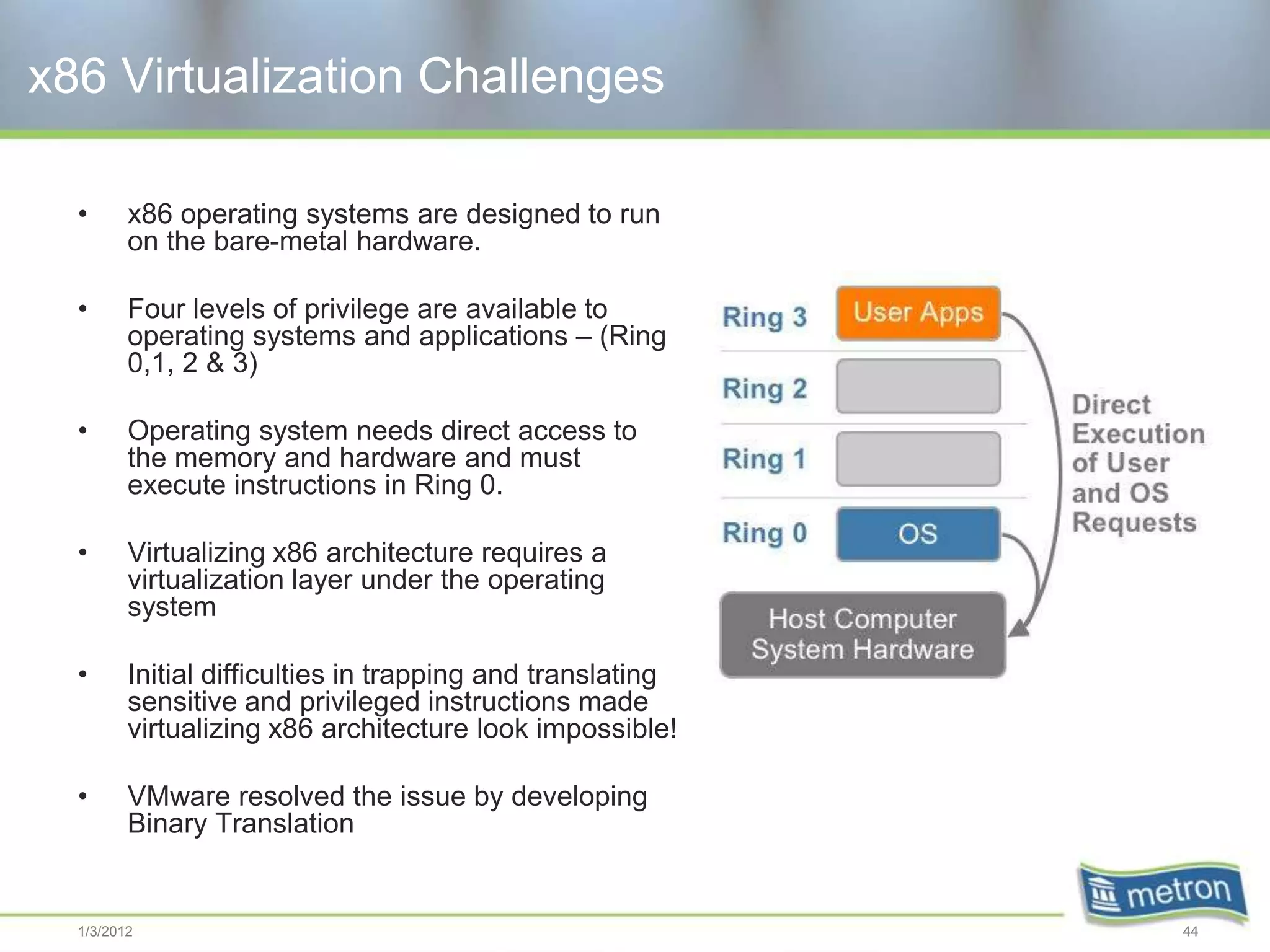 x86 Virtualization Challenges

  •      x86 operating systems are designed to run
         on the bare-metal hardware.

  •      Four levels of privilege are available to
         operating systems and applications – (Ring
         0,1, 2 & 3)

  •      Operating system needs direct access to
         the memory and hardware and must
         execute instructions in Ring 0.

  •      Virtualizing x86 architecture requires a
         virtualization layer under the operating
         system

  •      Initial difficulties in trapping and translating
         sensitive and privileged instructions made
         virtualizing x86 architecture look impossible!

  •      VMware resolved the issue by developing
         Binary Translation


  1/3/2012                                                  44
 