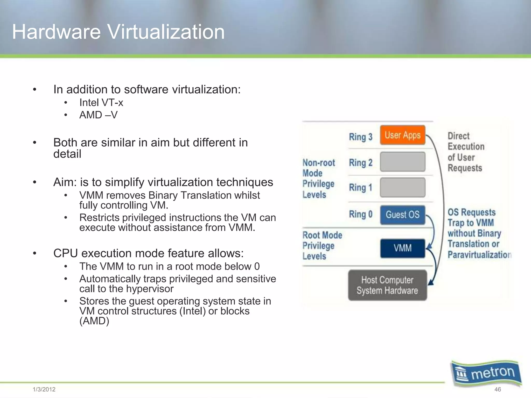 Hardware Virtualization

  •      In addition to software virtualization:
             •   Intel VT-x
             •   AMD –V

  •      Both are similar in aim but different in
         detail

  •      Aim: is to simplify virtualization techniques
             •   VMM removes Binary Translation whilst
                 fully controlling VM.
             •   Restricts privileged instructions the VM can
                 execute without assistance from VMM.

  •      CPU execution mode feature allows:
             •   The VMM to run in a root mode below 0
             •   Automatically traps privileged and sensitive
                 call to the hypervisor
             •   Stores the guest operating system state in
                 VM control structures (Intel) or blocks
                 (AMD)




  1/3/2012                                                      46
 