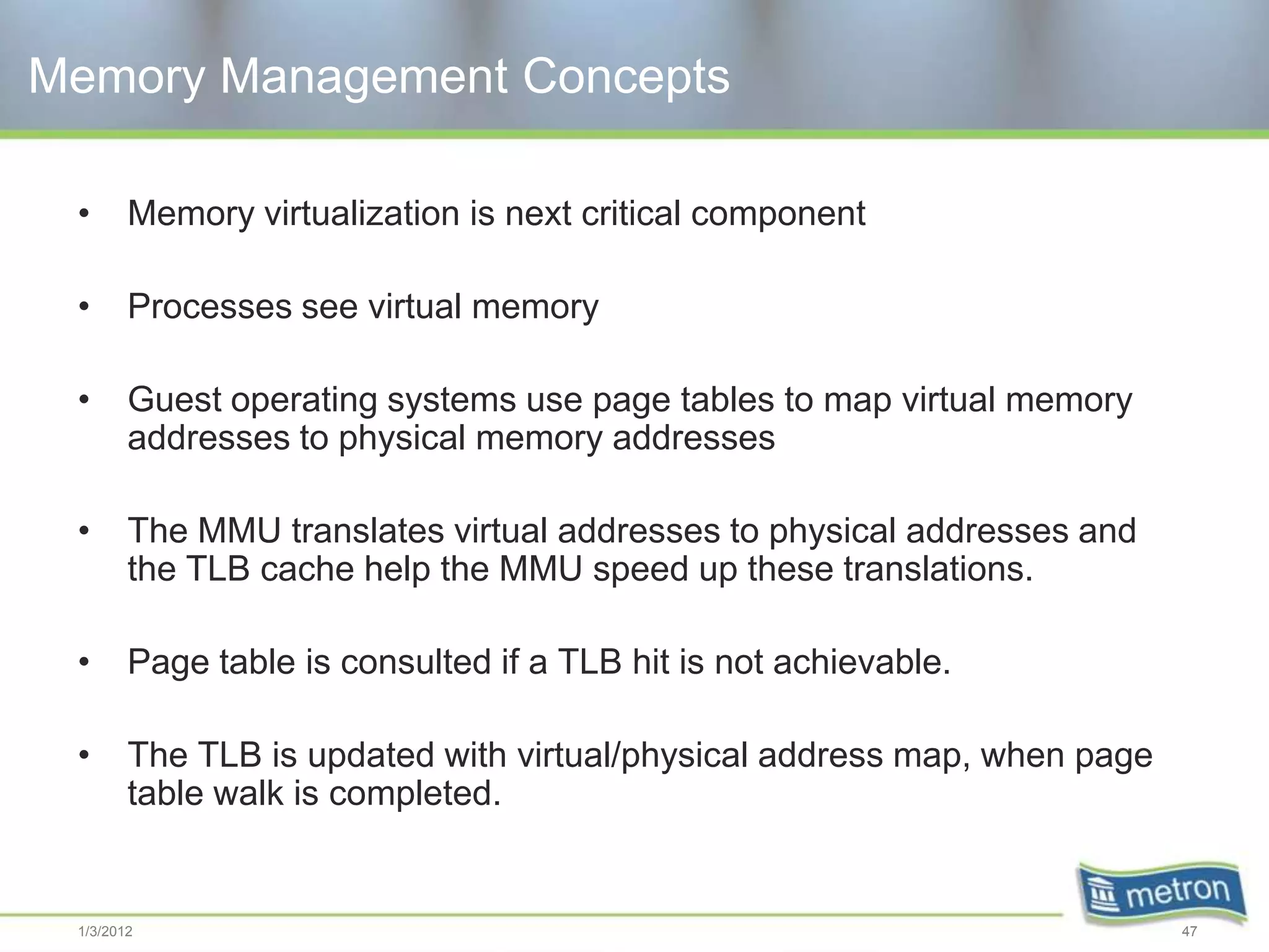 Memory Management Concepts

 •      Memory virtualization is next critical component

 •      Processes see virtual memory

 •      Guest operating systems use page tables to map virtual memory
        addresses to physical memory addresses

 •      The MMU translates virtual addresses to physical addresses and
        the TLB cache help the MMU speed up these translations.

 •      Page table is consulted if a TLB hit is not achievable.

 •      The TLB is updated with virtual/physical address map, when page
        table walk is completed.


 1/3/2012                                                                 47
 