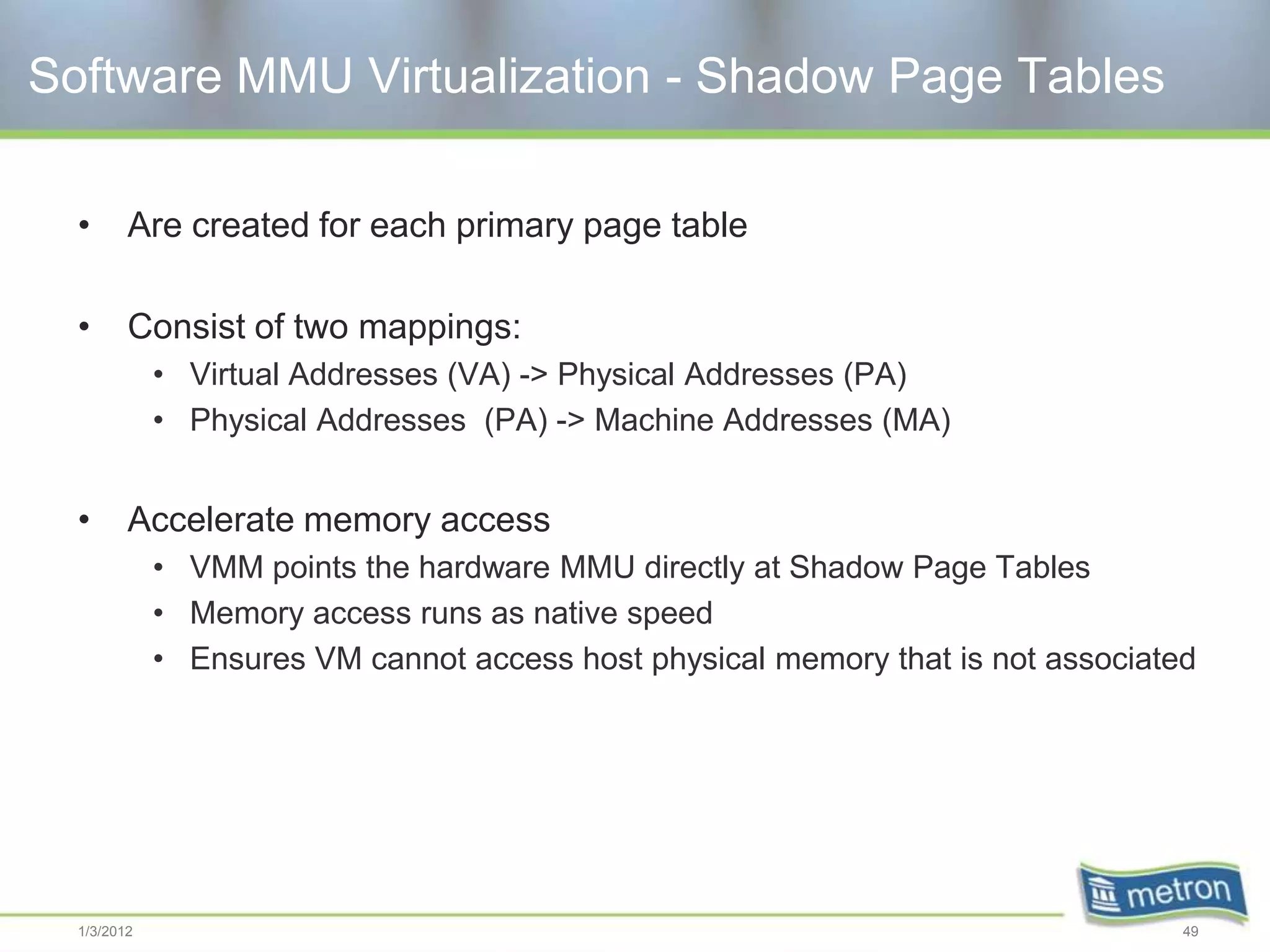 Software MMU Virtualization - Shadow Page Tables

  •      Are created for each primary page table

  •      Consist of two mappings:
             • Virtual Addresses (VA) -> Physical Addresses (PA)
             • Physical Addresses (PA) -> Machine Addresses (MA)


  •      Accelerate memory access
             • VMM points the hardware MMU directly at Shadow Page Tables
             • Memory access runs as native speed
             • Ensures VM cannot access host physical memory that is not associated




  1/3/2012                                                                        49
 