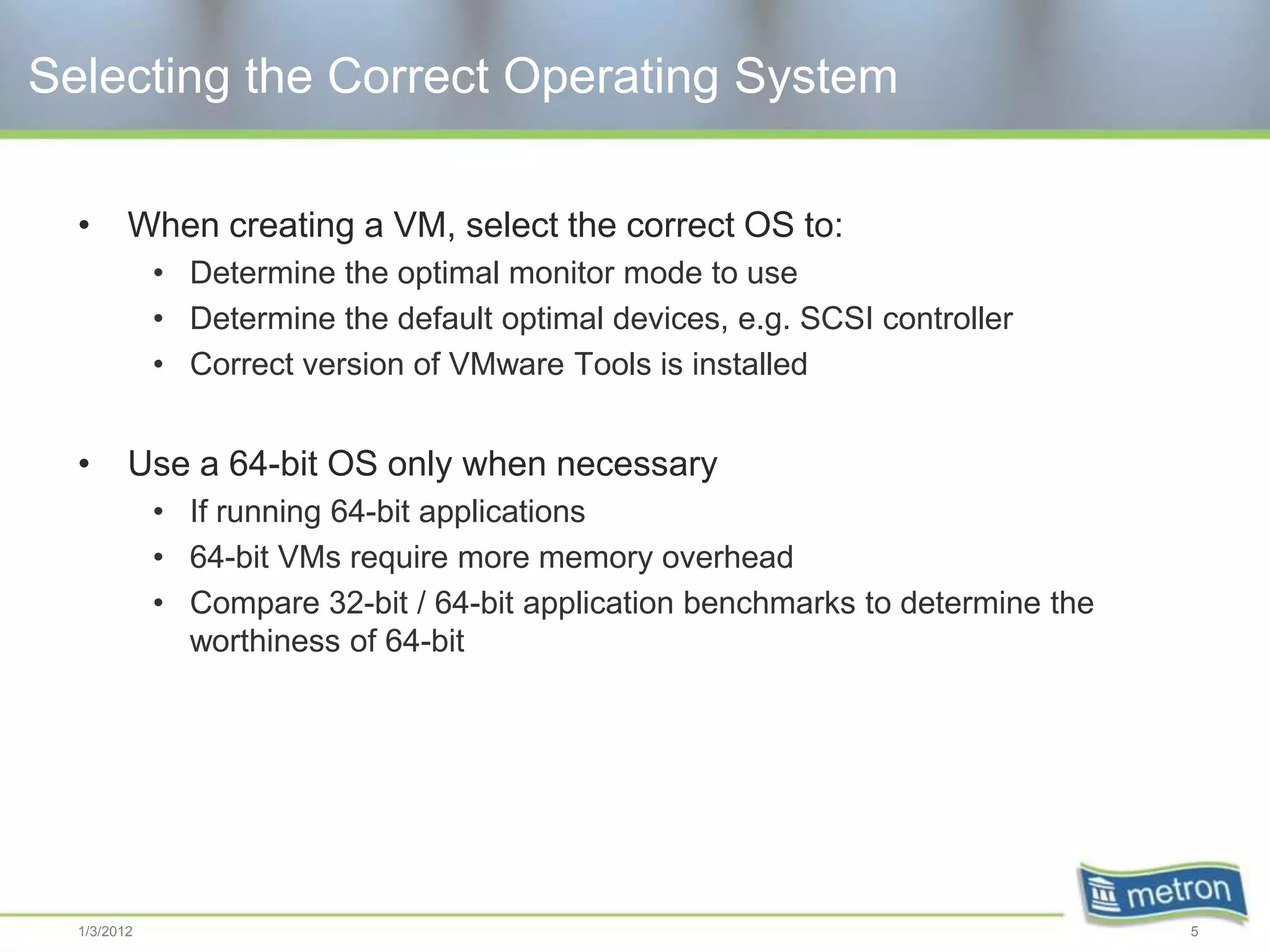 Selecting the Correct Operating System

  •      When creating a VM, select the correct OS to:
             • Determine the optimal monitor mode to use
             • Determine the default optimal devices, e.g. SCSI controller
             • Correct version of VMware Tools is installed


  •      Use a 64-bit OS only when necessary
             • If running 64-bit applications
             • 64-bit VMs require more memory overhead
             • Compare 32-bit / 64-bit application benchmarks to determine the
               worthiness of 64-bit




  1/3/2012                                                                       5
 