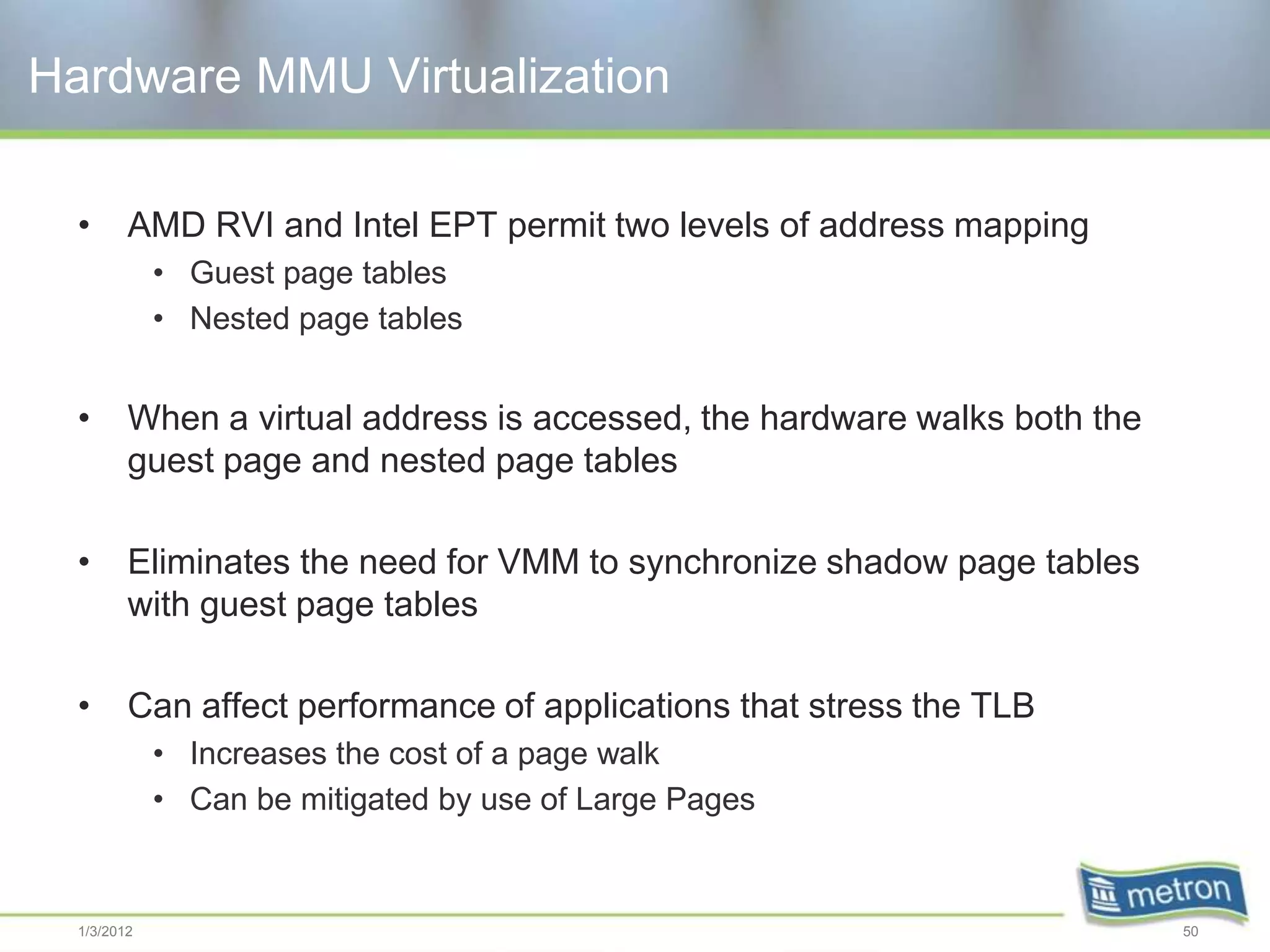 Hardware MMU Virtualization

  •      AMD RVI and Intel EPT permit two levels of address mapping
             • Guest page tables
             • Nested page tables


  •      When a virtual address is accessed, the hardware walks both the
         guest page and nested page tables

  •      Eliminates the need for VMM to synchronize shadow page tables
         with guest page tables

  •      Can affect performance of applications that stress the TLB
             • Increases the cost of a page walk
             • Can be mitigated by use of Large Pages


  1/3/2012                                                                 50
 