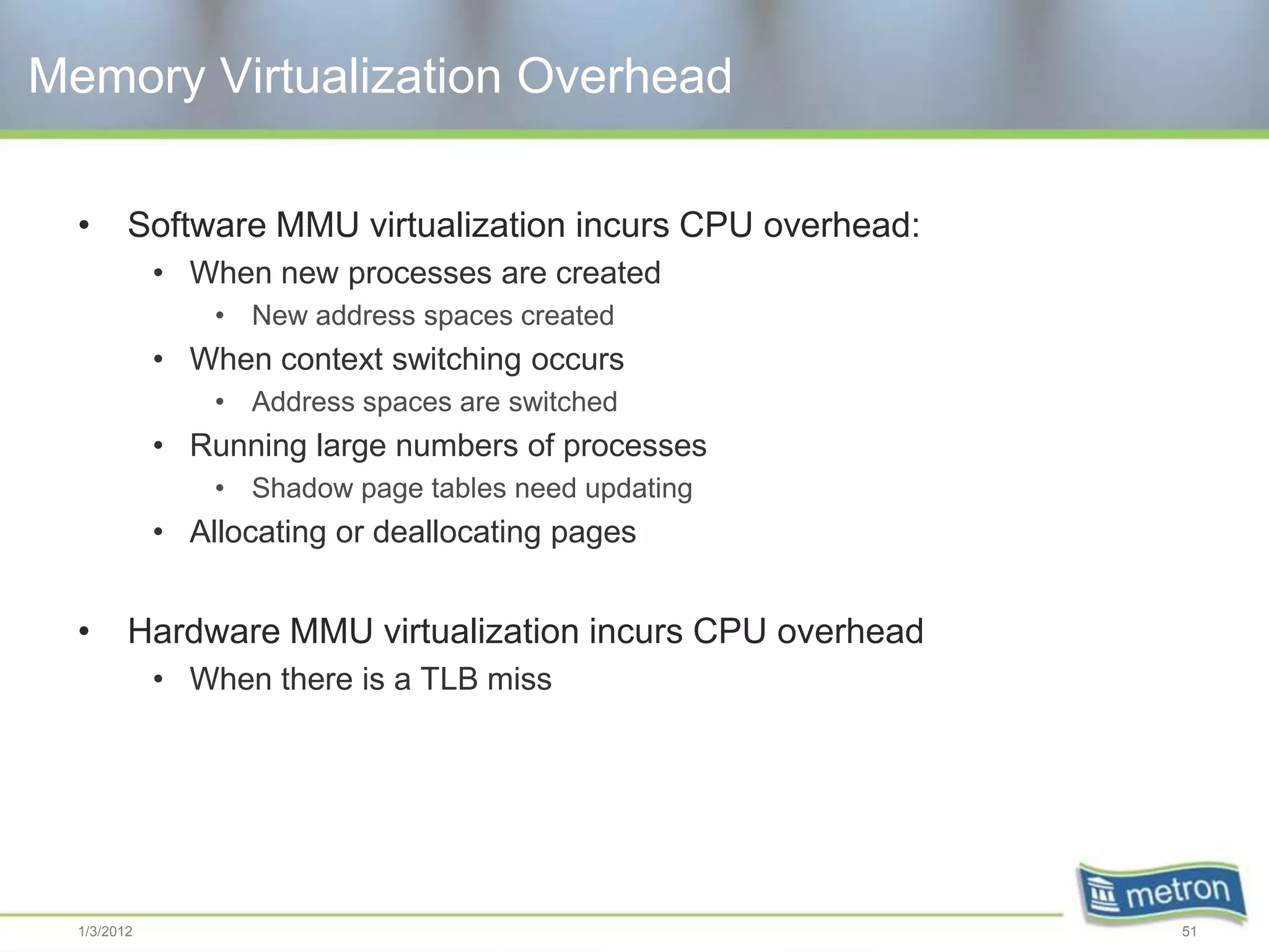 Memory Virtualization Overhead

  •      Software MMU virtualization incurs CPU overhead:
             • When new processes are created
                 • New address spaces created
             • When context switching occurs
                 • Address spaces are switched
             • Running large numbers of processes
                 • Shadow page tables need updating
             • Allocating or deallocating pages


  •      Hardware MMU virtualization incurs CPU overhead
             • When there is a TLB miss




  1/3/2012                                                  51
 