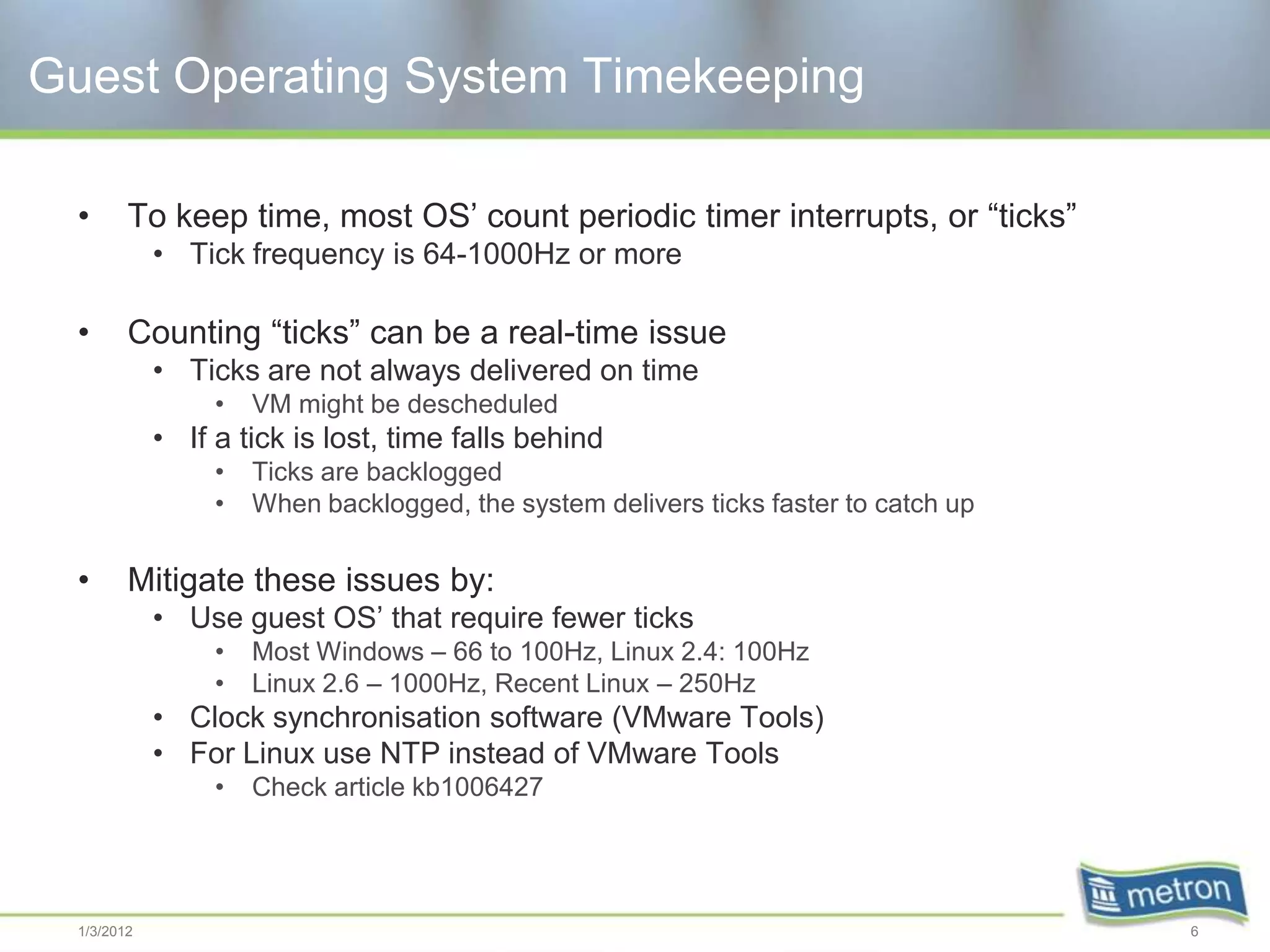 Guest Operating System Timekeeping

  •      To keep time, most OS’ count periodic timer interrupts, or “ticks”
             • Tick frequency is 64-1000Hz or more

  •      Counting “ticks” can be a real-time issue
             • Ticks are not always delivered on time
                  •   VM might be descheduled
             • If a tick is lost, time falls behind
                  •   Ticks are backlogged
                  •   When backlogged, the system delivers ticks faster to catch up

  •      Mitigate these issues by:
             • Use guest OS’ that require fewer ticks
                  •   Most Windows – 66 to 100Hz, Linux 2.4: 100Hz
                  •   Linux 2.6 – 1000Hz, Recent Linux – 250Hz
             • Clock synchronisation software (VMware Tools)
             • For Linux use NTP instead of VMware Tools
                  •   Check article kb1006427




  1/3/2012                                                                            6
 