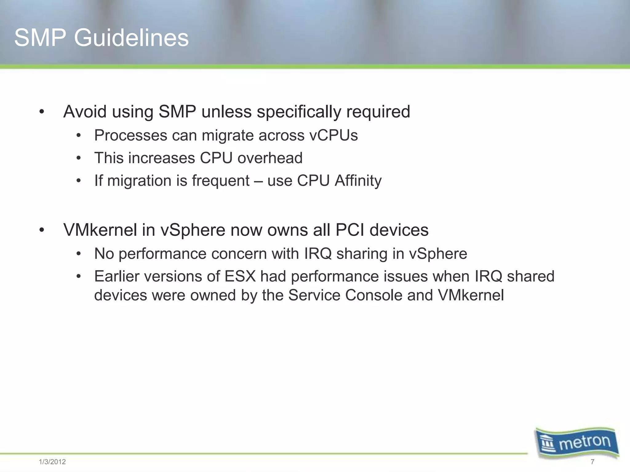 SMP Guidelines

 •      Avoid using SMP unless specifically required
            • Processes can migrate across vCPUs
            • This increases CPU overhead
            • If migration is frequent – use CPU Affinity


 •      VMkernel in vSphere now owns all PCI devices
            • No performance concern with IRQ sharing in vSphere
            • Earlier versions of ESX had performance issues when IRQ shared
              devices were owned by the Service Console and VMkernel




 1/3/2012                                                                      7
 