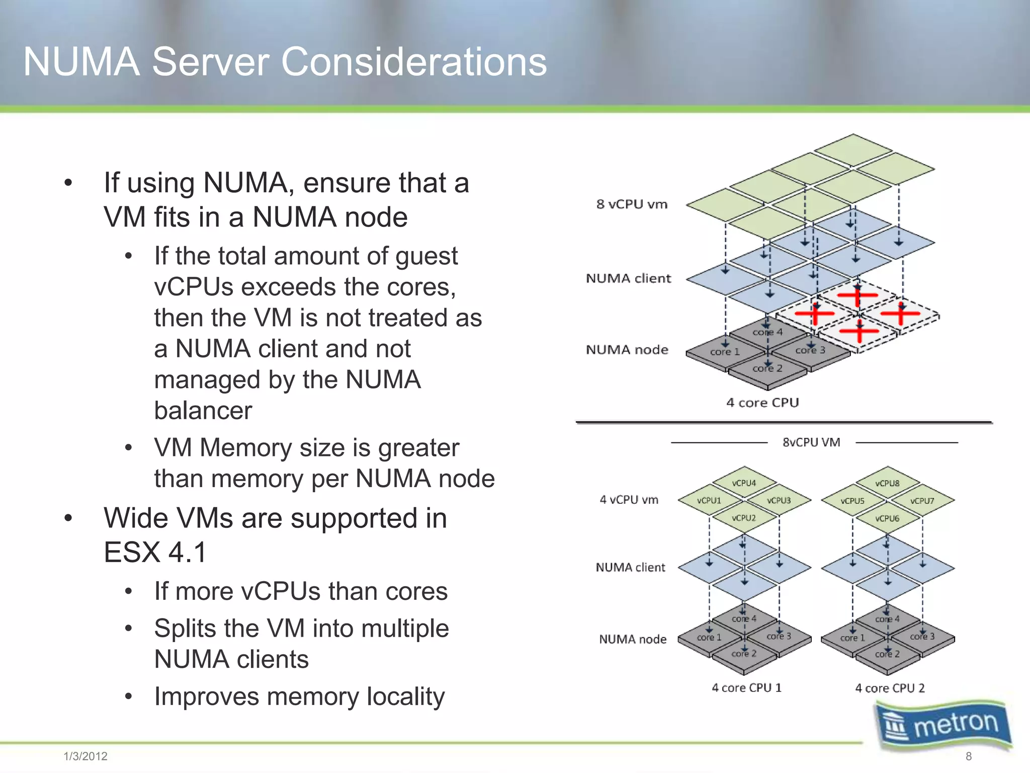 NUMA Server Considerations

  •      If using NUMA, ensure that a
         VM fits in a NUMA node
             • If the total amount of guest
               vCPUs exceeds the cores,
               then the VM is not treated as
               a NUMA client and not
               managed by the NUMA
               balancer
             • VM Memory size is greater
               than memory per NUMA node
  •      Wide VMs are supported in
         ESX 4.1
             • If more vCPUs than cores
             • Splits the VM into multiple
               NUMA clients
             • Improves memory locality

  1/3/2012                                     8
 