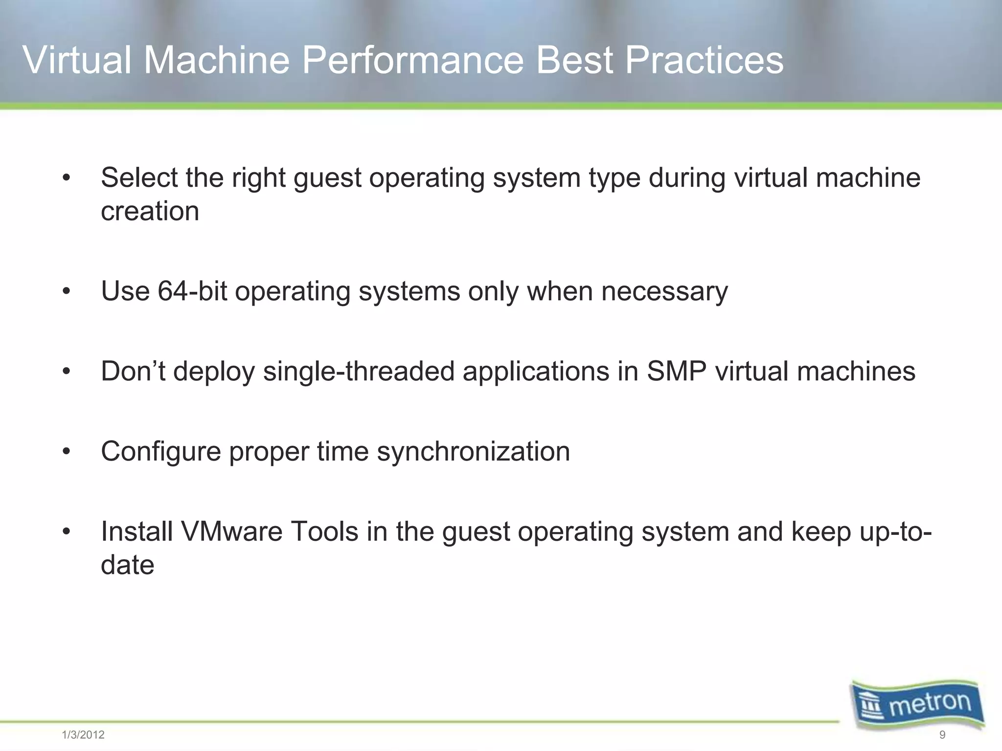 Virtual Machine Performance Best Practices

  •      Select the right guest operating system type during virtual machine
         creation

  •      Use 64-bit operating systems only when necessary

  •      Don’t deploy single-threaded applications in SMP virtual machines

  •      Configure proper time synchronization

  •      Install VMware Tools in the guest operating system and keep up-to-
         date




  1/3/2012                                                                     9
 