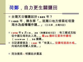 台灣天日曬鹽起於 1665 年？ 1665 年，陳永華「…就瀨口地方修築坵埕潑海水為鹵曝曬作鹽…」 《江日昇，台灣外記》 1648 年 5 月 19 、 20 《熱蘭遮城日記》： 有三艘戎克船從中國沿海來此入港…… 載 20 擔碎石要來作鹽埕 （ soutpan ）， 50 擔鹽…  日記還曾提及： 1661 年「有漢人… 從鹽埕渡過水域 …向城內的荷蘭人投誠…」 荷治摸索 -> 明鄭起步奠基 荷鄭 ，自力更生闢鹽田 