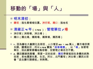 移動的「場」與「人」 明末清初 ： 鹽埕 ：指生產場域位置。 洲仔尾、瀨口 ：指地名 清雍正 4 年 （ 1726 ）： 管理單位 / 場 洲仔尾（洲南場、洲北場）； 瀨口（ 瀨北場、瀨南場、瀨東場、瀨西場 ） 1. 因為蕃社大量歸化及移民，人口增至 60 ～ 90 萬人；鹽市場供需失調、鹽價起伏；所以 1726 實施「 就 場 專賣 」，以「 場 」為管理單位，因此盡管產曬地點移動，但管理之場名仍不變。 2. 鹽田闢建與產曬，需要一定的技術； 鹽民 帶著銘刻在身體的純熟技術，易地遷建生產、生活。所以，北門舊埕（洲北場）鹽民以前會「返去鹽行請媽祖」來熱鬧。 