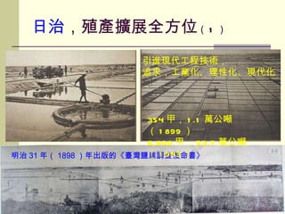 日治 ，殖產擴展全方位 （ 1 ） 明治 31 年（ 1898 ）年出版的《臺灣鹽業調查復命書》 工業化 / 理性化 354 甲， 1.1 萬公噸（ 1899 ） 6,800 甲， 53.7 萬公噸（ 1943 ） 引進現代工程技術， 追求，工業化、理性化、現代化 