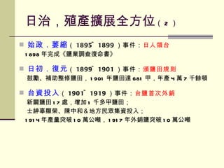 日治，殖產擴展全方位 （ 2 ） 始政．萎縮 （ 1895~1899 ）事件： 日人領台 1898 年完成《鹽業調查復命書》 日初．復元 （ 1899~1901 ）事件： 頒鹽田規則 鼓勵、補助整修鹽田， 1901 年鹽田達 681 甲，年產 4 萬 7 千餘頓 台資投入 （ 1901~1919 ）事件： 台鹽首次外銷 新闢鹽田 17 處，增加 1 千多甲鹽田； 士紳辜顯榮、陳中和＆地方民眾集資投入； 1914 年產量突破 10 萬公噸， 1917 年外銷鹽突破 10 萬公噸 