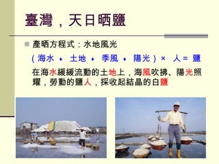 臺灣，天日晒鹽 產晒方程式：水地風光 （海水  +  土地  +  季風  +  陽光） ×  人＝ 鹽 在海 水 緩緩流動的土 地 上，海 風 吹拂、陽 光 照耀，勞動的鹽 人 ，採收起結晶的白 鹽 