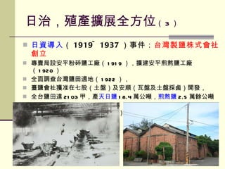 日治，殖產擴展全方位 （ 3 ） 日資導入 （ 1919~1937 ）事件： 台灣 製鹽株式會社創立 專賣局設安平粉碎鹽工廠（ 1919 ），擴建安平煎熬鹽工廠（ 1920 ） 全面調查台灣鹽田適地（ 1922 ）， 臺鹽會社獲准在七股（土盤）及安順（瓦盤及土盤採鹵）開發， 全台鹽田達 2103 甲，產 天日鹽 18.4 萬公噸， 煎熬鹽 2.5 萬餘公噸， 粉碎鹽 4.7 萬餘公噸（  1937 年） 
