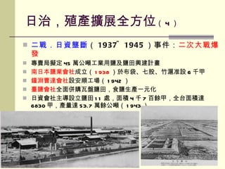 日治，殖產擴展全方位 （ 4 ） 二戰．日資壟斷 （ 1937~1945 ）事件： 二次大戰爆發 專賣局擬定 45 萬公噸工業用鹽及鹽田興建計畫 南日本鹽業會社 成立（ 1938 ）於布袋、七股、竹滬准設 6 千甲 鐘淵曹達會社 設安順工場（ 1942 ） 臺鹽會社 全面併購瓦盤鹽田，食鹽生產一元化 日資會社主導設立鹽田 11 處，面積 4 千 7 百餘甲，全台面積達 6830 甲，產量達 53.7 萬餘公噸（ 1943 ） 