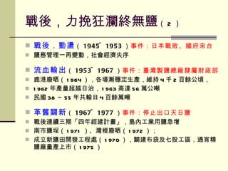 戰後，力挽狂瀾終無鹽 （ 2 ） 戰後．動盪 （ 1945~1953 ） 事件：日本戰敗、國府來台 鹽務管理一再變動，社會經濟失序 流血輸出 （ 1953~1967 ） 事件：臺灣製鹽總廠隸屬財政部 鹿港廢晒（ 1964 ），各場漸穩定生產，維持 4 千 2 百餘公頃， 1962 年產量超越日治， 1963 高達 56 萬公噸 民國 38 ～ 55 年共輸日 4 百餘萬噸 革舊闢新 （ 1967~1977 ） 事件：停止出口天日鹽 戰後連續三期「四年經建計畫」，島內工業用鹽急增 南市鹽埕（ 1971 ）、灣裡廢晒（ 1972 ）； 成立新鹽田開發工程處（ 1970 ），闢建布袋及七股工區，通宵精鹽廠量產上市（ 1975 ） 