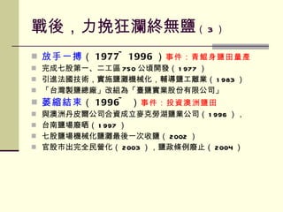 戰後，力挽狂瀾終無鹽 （ 3 ） 放手一搏 （ 1977~1996 ） 事件：青鯤身鹽田量產 完成七股第一、二工區 750 公頃開發（ 1977 ） 引進法國技術，實施鹽灘機械化，輔導鹽工離業（ 1983 ） 「台灣製鹽總廠」改組為「臺鹽實業股份有限公司」 萎縮結束 （ 1996~ ） 事件：投資澳洲鹽田 與澳洲丹皮爾公司合資成立麥克勞湖鹽業公司（ 1996 ）， 台南鹽場廢晒（ 1997 ） 七股鹽場機械化鹽灘最後一次收鹽（ 2002 ） 官股市出完全民營化（ 2003 ），鹽政條例廢止（ 2004 ） 