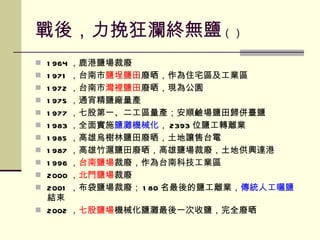 戰後，力挽狂瀾終無鹽 （） 1964 ，鹿港鹽場裁廢 1971 ，台南市 鹽埕鹽田 廢晒，作為住宅區及工業區 1972 ，台南市 灣裡鹽田 廢晒，現為公園 1975 ，通宵精鹽廠量產 1977 ，七股第一、二工區量產；安順鹼場鹽田歸併臺鹽 1983 ，全面實施 鹽灘機械化 ， 2393 位鹽工轉離業 1985 ，高雄烏樹林鹽田廢晒，土地讓售台電 1987 ，高雄竹滬鹽田廢晒，高雄鹽場裁廢，土地供興達港 1996 ， 台南鹽場 裁廢，作為台南科技工業區 2000 ， 北門鹽場 裁廢 2001 ，布袋鹽場裁廢； 180 名最後的鹽工離業， 傳統人工曬鹽 結束 2002 ， 七股鹽場 機械化鹽灘最後一次收鹽，完全廢晒 