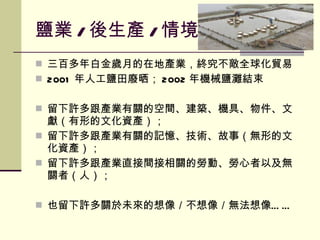 鹽業 / 後生產 / 情境 三百多年白金歲月的在地產業，終究不敵全球化貿易 2001 年人工鹽田廢晒； 2002 年機械鹽灘結束 留下許多跟產業有關的空間、建築、機具、物件、文獻（有形的文化資產）； 留下許多跟產業有關的記憶、技術、故事（無形的文化資產）； 留下許多跟產業直接間接相關的勞動、勞心者以及無關者（人）； 也留下許多關於未來的想像／不想像／無法想像…… 