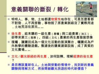 意義關聯的斷裂 ／ 轉化 明明人、事、物、土地都還 物質性 地存在，可是怎麼看都不對勁，人不再勞動，事物脫了原產業脈絡沒了實際用途，土地荒涼在那兒 …… 後生產 ，結束鹽的一級生產 （產曬） 與二級產業 （加工） ，卻帶來第三 （服務） 、四級 （文化） 產業的再生產發展想像 復曬，讓鹽田成為一個文化活動的展演舞台，曬鹽成為戶外教學的體驗遊戲。整建後的鹽業建築設施，成了異質的文化賣場…… 文化 / 觀光脈絡的再生產 ，如何詮釋、理解 經濟的後生產 ？ 是否應該重新在人、土地與勞動的情境中，找到新的意義關聯與理解方式，然後開創觀光旅遊的時代新價值？ 