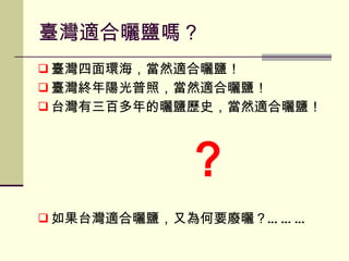 臺灣適合曬鹽嗎？ 臺灣四面環海，當然適合曬鹽！ 臺灣終年陽光普照，當然適合曬鹽！ 台灣有三百多年的曬鹽歷史，當然適合曬鹽！ ？ 如果台灣適合曬鹽，又為何要廢曬？……… 