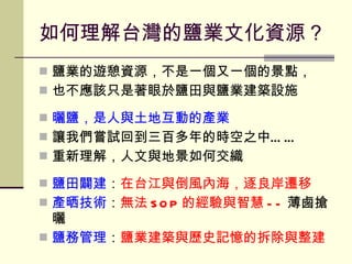 如何理解台灣的鹽業文化資源？ 鹽業的遊憩資源，不是一個又一個的景點， 也不應該只是著眼於鹽田與鹽業建築設施 曬鹽，是人與土地互動的產業 讓我們嘗試回到三百多年的時空之中…… 重新理解，人文與地景如何交織 鹽田闢建 ： 在台江與倒風內海，逐良岸遷移 產晒技術 ： 無法 SOP 的經驗與智慧 -- 薄鹵搶曬 鹽務管理 ： 鹽業建築與歷史記憶的拆除與整建 