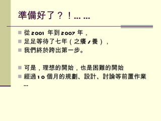 準備好了 ？！ …… 從 2001 年到 2007 年， 足足等待了七年（之癢 / 養）， 我們終於跨出第一步。 可是，理想的開始，也是困難的開始 經過 10 個月的規劃、設計、討論等前置作業… 