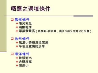 晒鹽之環境條件 氣候條件 陽光充足 明顯乾季 淨蒸發量高 （蒸發量 - 降雨量，澳洲 3200/ 台灣 290 公釐） 地形條件 風浪小的峽灣或瀉湖 平坦且寬廣的沙岸 海洋條件 乾淨海水 含鹽度高 潮差小 