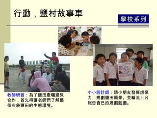 行動，鹽村故事車 學校系列 教師研習 ：為了鹽田產曬建教合作，首先得讓老師們了解整個布袋鹽田的生態環境。   小小設計師 ：請小朋友發揮想像力，規劃鹽田願景。並輪流上台報告自己的規劃藍圖。  