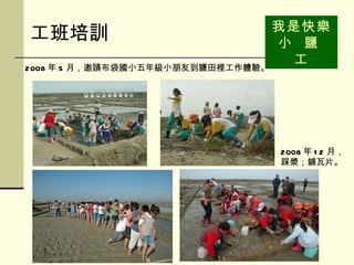 工班培訓 我是快樂小  鹽  工 2008 年 5 月，邀請布袋國小五年級小朋友到鹽田裡工作體驗。   2008 年 12 月， 踩漿；鋪瓦片。  