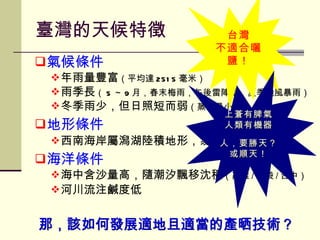 氣候條件 年雨量豐富 （平均達 2515 毫米） 雨季長 （ 5 ～ 9 月，春末梅雨，午後雷陣雨，夏季颱風暴雨） 冬季雨少，但日照短而弱 （蒸發量小） 地形條件 西南海岸屬潟湖陸積地形，易淤沙 海洋條件 海中含沙量高，隨潮汐飄移沈積 （高雄 / 布袋 / 台中） 河川流注鹹度低 臺灣的天候特徵 台灣 不適合曬鹽！ 那，該如何發展適地且適當的產晒技術？ 上蒼有脾氣 人類有機器 人，要勝天？ 或順天！ 