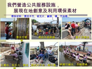 漂流木遮陽棚 化糞池，貼瓦片，變座椅 漂流木平台，睡午覺 蓄水洗腳池 蚵棚竹編法，洗腳階梯 漂流竹壁飾 環保材料：漂流木竹、破瓦片、鹹草、磚、汽油桶 … 我們營造公共服務設施，   展現在地創意及利用環保素材 