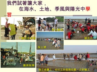 我們試著讓大家，   在海水、土地、季風與陽光中 學習 新厝香功班 下鹽田前宣誓 鹽烤教學 撈流蘇菜 除了老鹽工，也以工作假期招募一日新鹽工 踩土漿 鋪瓦片 