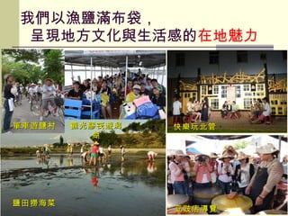 我們以漁鹽滿布袋，   呈現地方文化與生活感的 在地魅力 單車遊鹽村 觀光膠筏遊潟湖 快樂玩北管 豆豉店導覽 鹽田撈海菜 