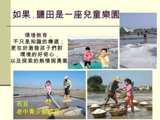 如果 ， 鹽田是一座兒童樂園 而且， 老中青少都咸宜 環境教育， 不只是知識的傳遞； 更在於激發孩子們對  環境的好奇心， 以及探索的熱情與勇氣 