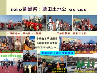 2010 謝鹽祭：鹽田土地公  On Line ↑ 踩街迎神：景山國小北管團  ↑ 子弟戲 敬神 ：慶和軒北管  羅思容駐村音樂創作 雯翔舞團：豐收舞歡鹽 正明龍歌仔戲 葫蘆軒布袋戲 嚴詠能與打狗亂歌團 嘉義縣四大傑出演藝團隊 慶和軒北管： 創新編曲 音樂會＆環境劇場 原創的靈感與養分 都在這水地風光中… 