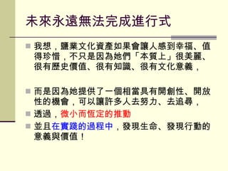 未來永遠無法完成進行式 我想，鹽業文化資產如果會讓人感到幸福、值得珍惜，不只是因為她們「本質上」很美麗、很有歷史價值、很有知識、很有文化意義， 而是因為她提供了一個相當具有開創性、開放性的機會，可以讓許多人去努力、去追尋， 透過， 微小而恆定的推動 並且 在實踐的過程中 ，發現生命、發現行動的意義與價值！ 