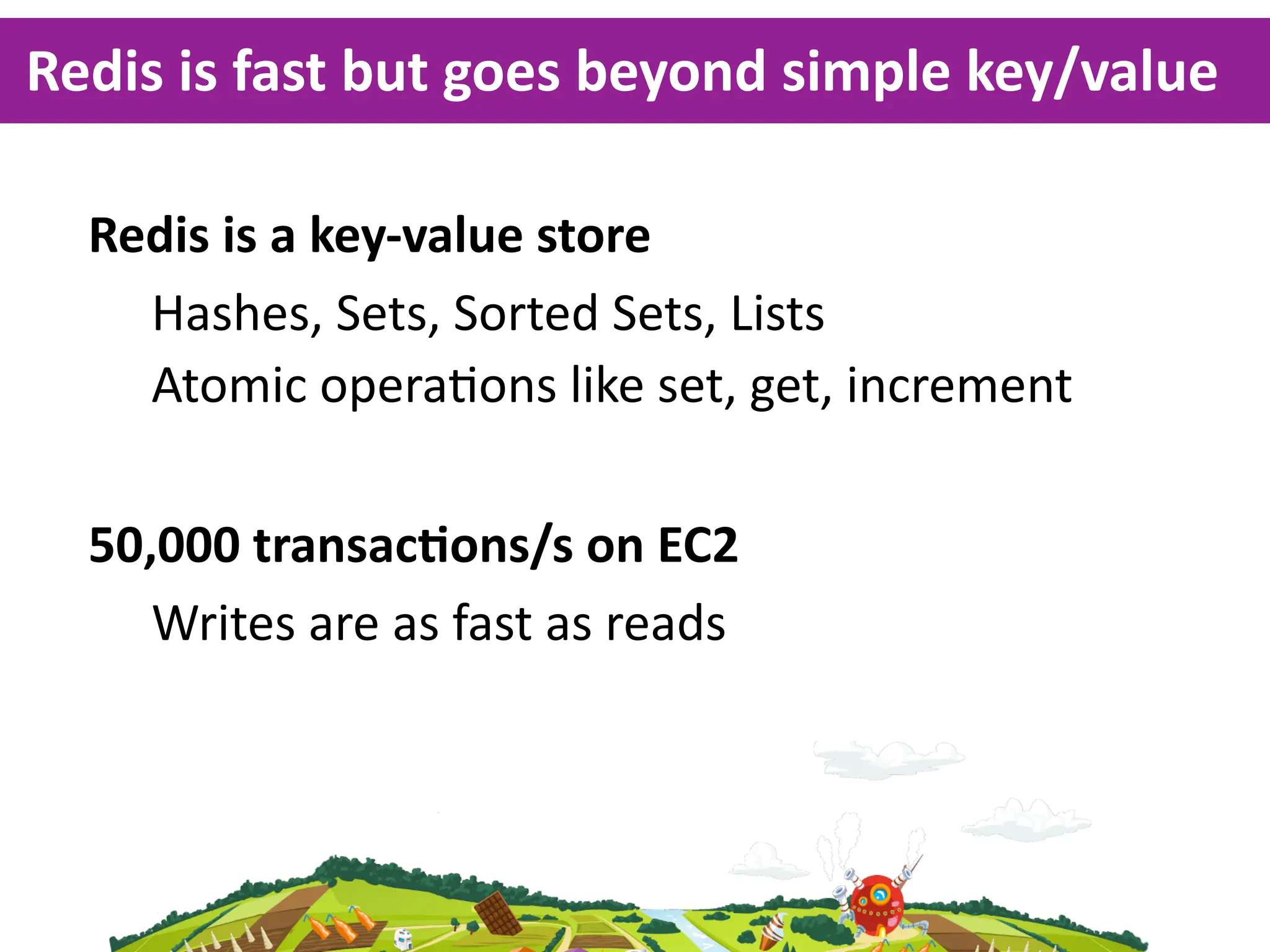 Redis  is  fast  but  goes  beyond  simple  key/value

  Redis  is  a  key-­‐value  store
    Hashes,  Sets,  Sorted  Sets,  Lists
    Atomic  opera<ons  like  set,  get,  increment

  50,000  transacKons/s  on  EC2
     Writes  are  as  fast  as  reads
 