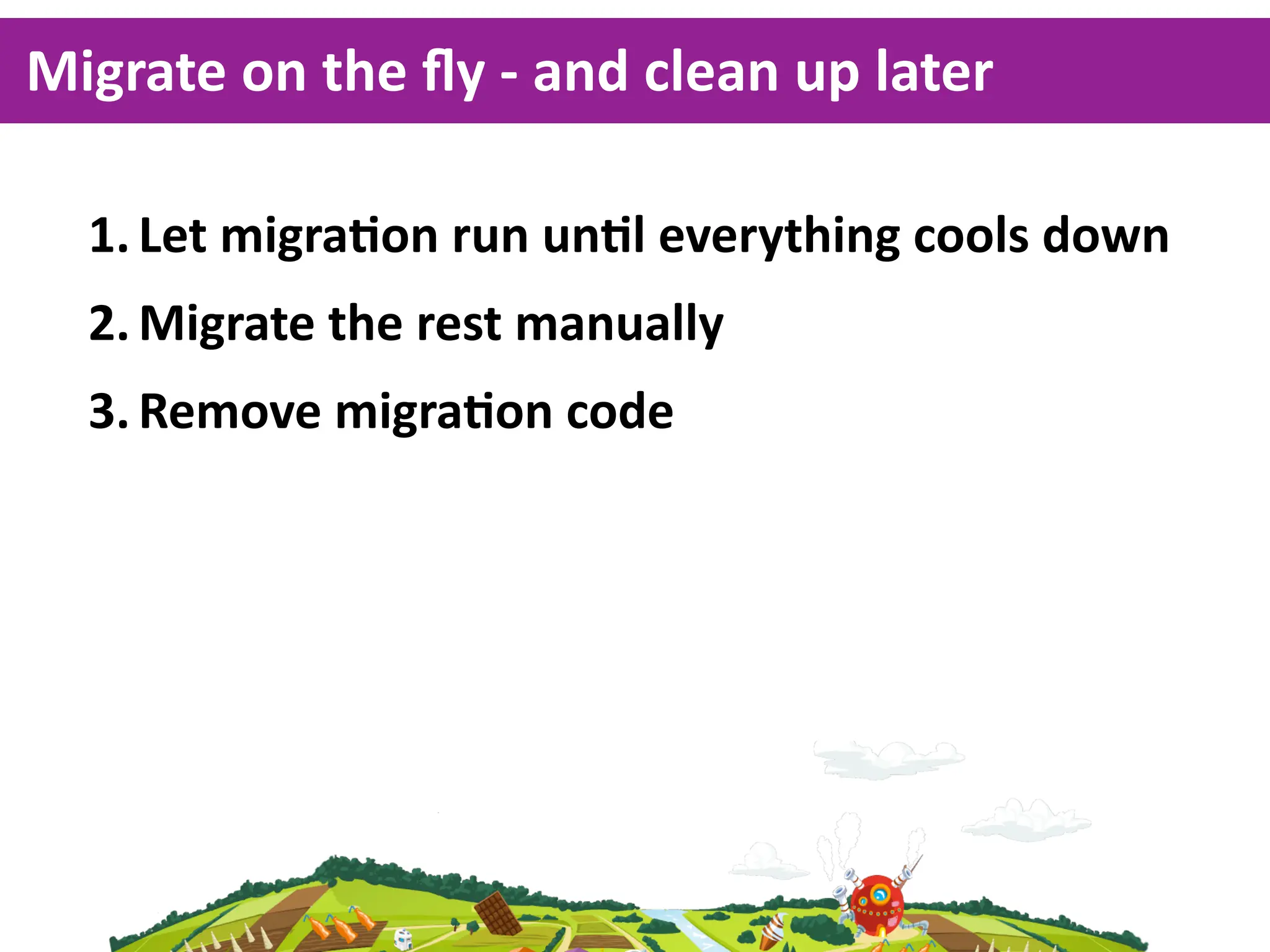 Migrate  on  the  ﬂy  -­‐  and  clean  up  later

   1. Let  migraKon  run  unKl  everything  cools  down
   2. Migrate  the  rest  manually
   3. Remove  migraKon  code
 