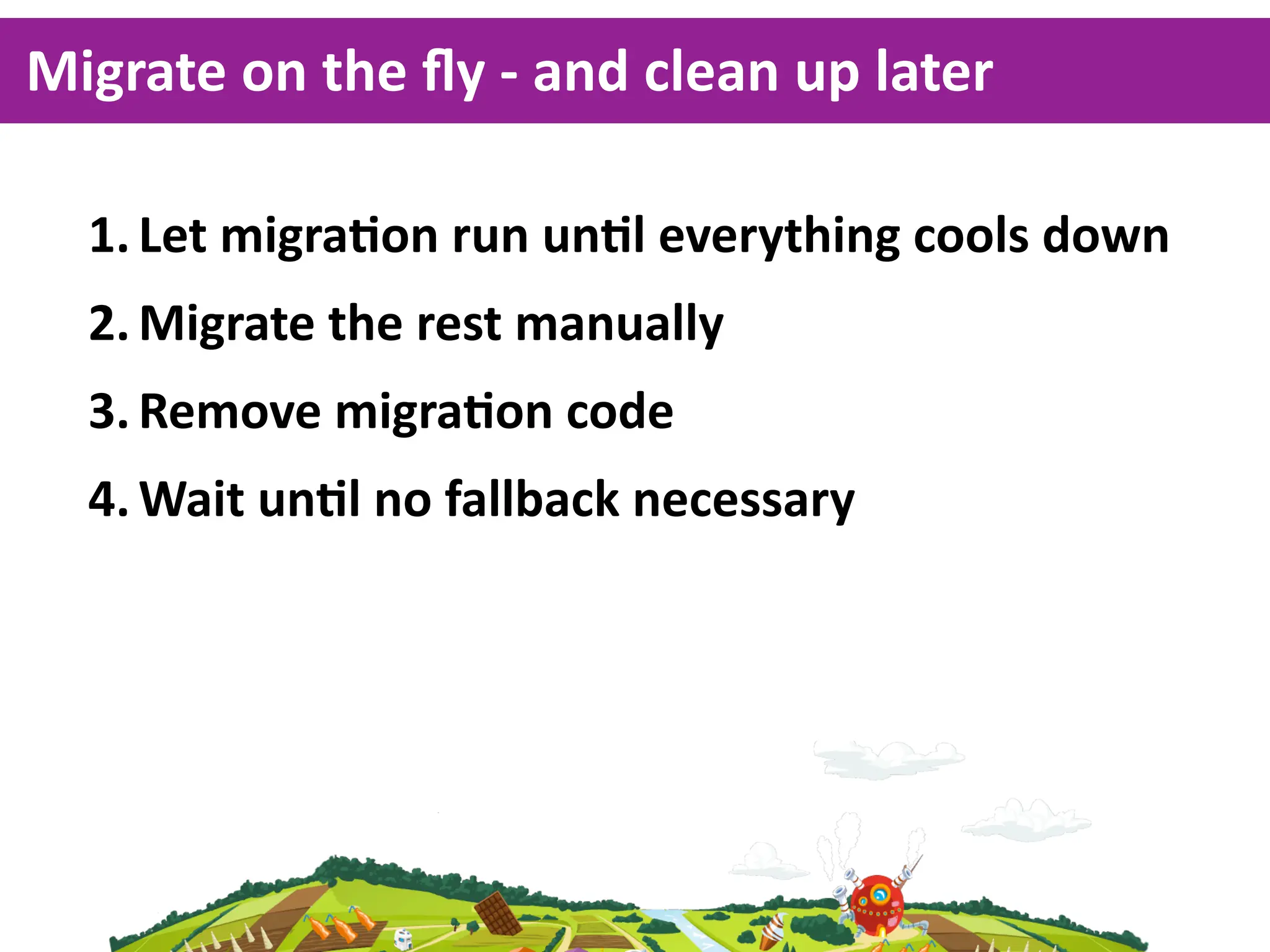 Migrate  on  the  ﬂy  -­‐  and  clean  up  later

   1. Let  migraKon  run  unKl  everything  cools  down
   2. Migrate  the  rest  manually
   3. Remove  migraKon  code
   4. Wait  unKl  no  fallback  necessary
 