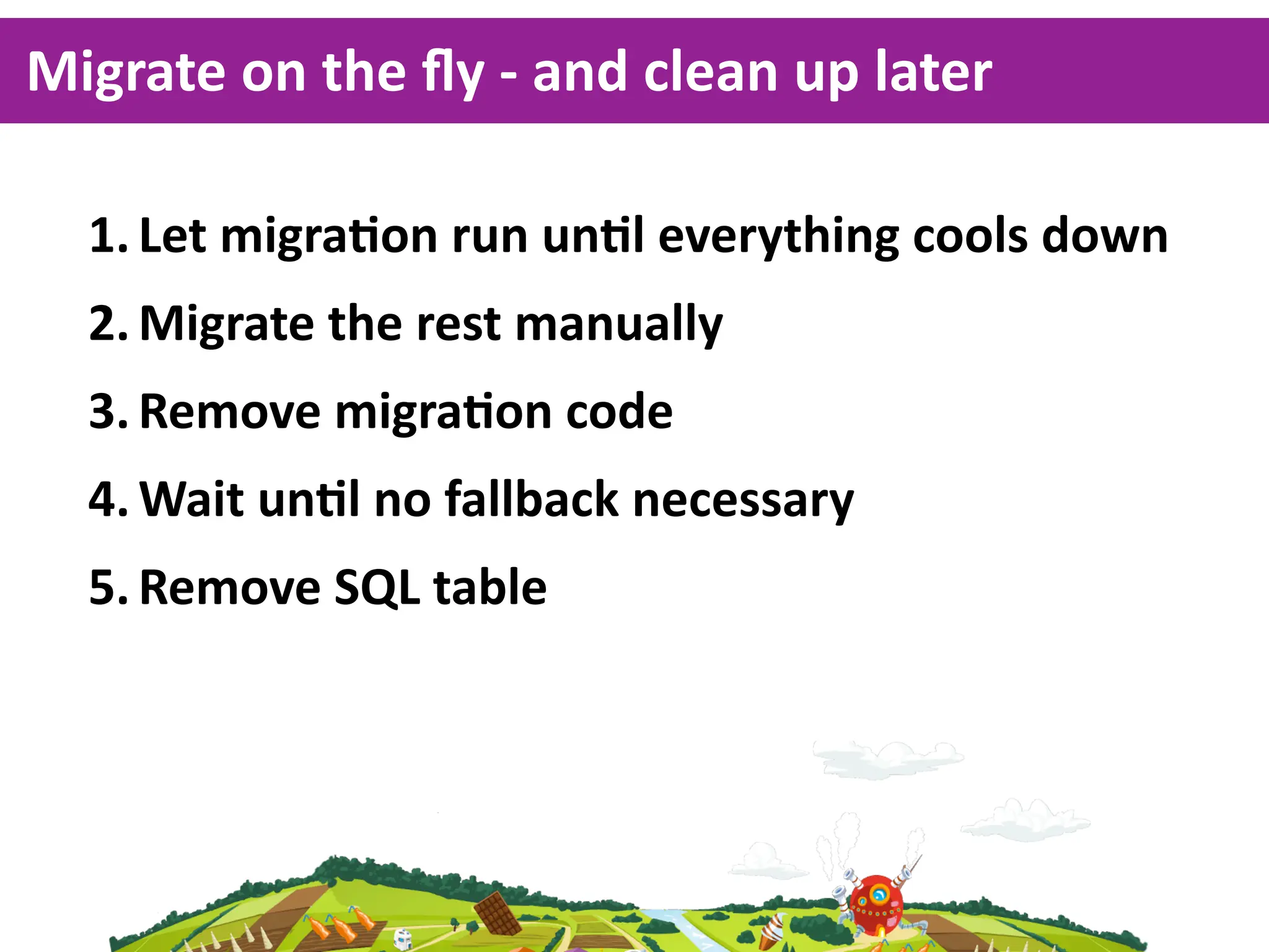 Migrate  on  the  ﬂy  -­‐  and  clean  up  later

   1. Let  migraKon  run  unKl  everything  cools  down
   2. Migrate  the  rest  manually
   3. Remove  migraKon  code
   4. Wait  unKl  no  fallback  necessary
   5. Remove  SQL  table
 