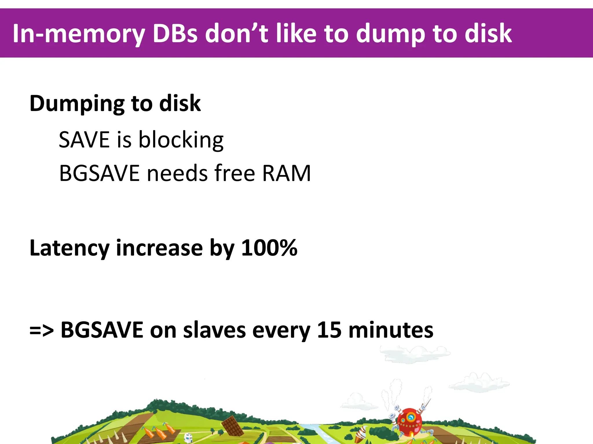 In-­‐memory  DBs  don’t  like  to  dump  to  disk

 Dumping  to  disk
   SAVE  is  blocking
   BGSAVE  needs  free  RAM

 Latency  increase  by  100%


 =>  BGSAVE  on  slaves  every  15  minutes
 