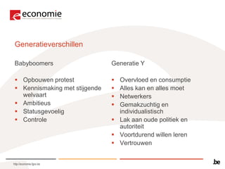 Generatieverschillen

 Babyboomers                    Generatie Y

  Opbouwen protest              Overvloed en consumptie
  Kennismaking met stijgende    Alles kan en alles moet
   welvaart                      Netwerkers
  Ambitieus                     Gemakzuchtig en
  Statusgevoelig                 individualistisch
  Controle                      Lak aan oude politiek en
                                  autoriteit
                                 Voortdurend willen leren
                                 Vertrouwen


http://economie.fgov.be
 