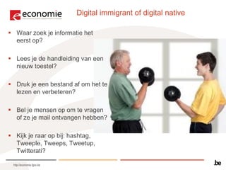 Digital immigrant of digital native

 Waar zoek je informatie het
  eerst op?

 Lees je de handleiding van een
  nieuw toestel?

 Druk je een bestand af om het te
  lezen en verbeteren?

 Bel je mensen op om te vragen
  of ze je mail ontvangen hebben?

 Kijk je raar op bij: hashtag,
  Tweeple, Tweeps, Tweetup,
  Twitterati?

 http://economie.fgov.be
 