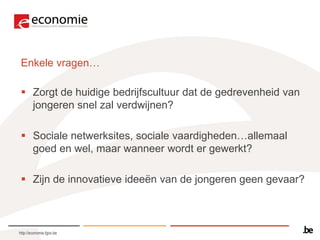 Enkele vragen…

  Zorgt de huidige bedrijfscultuur dat de gedrevenheid van
   jongeren snel zal verdwijnen?

  Sociale netwerksites, sociale vaardigheden…allemaal
   goed en wel, maar wanneer wordt er gewerkt?

  Zijn de innovatieve ideeën van de jongeren geen gevaar?



http://economie.fgov.be
 