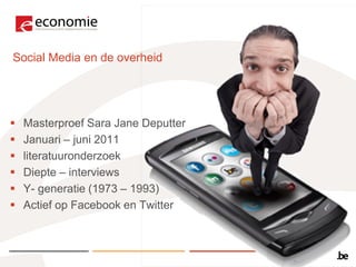 Social Media en de overheid




   Masterproef Sara Jane Deputter
   Januari – juni 2011
   literatuuronderzoek
   Diepte – interviews
   Y- generatie (1973 – 1993)
   Actief op Facebook en Twitter
 