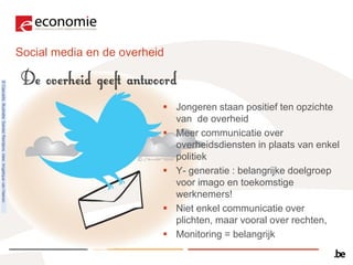 Social media en de overheid
© Cascadis. Illustratie: Sander Reintjens. Idee: Angélique van Haeren




                                                                                                   Jongeren staan positief ten opzichte
                                                                                                    van de overheid
                                                                                                   Meer communicatie over
                                                                                                    overheidsdiensten in plaats van enkel
                                                                                                    politiek
                                                                                                   Y- generatie : belangrijke doelgroep
                                                                                                    voor imago en toekomstige
                                                                                                    werknemers!
                                                                                                   Niet enkel communicatie over
                                                                                                    plichten, maar vooral over rechten,
                                                                                                   Monitoring = belangrijk
 