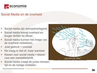 Social Media en de overheid



 Social media zijn drempelverlagend,
 Social media brengt overheid en
  burger dichter bij elkaar,
 Social media kunnen het imago van
  de overheid verbeteren,
 Juist gebruik = cruciaal
 De vraag is niet of, maar wanneer
 Kiezen voor social media = kiezen
  voor een mentaliteitshift,
                                          © Cascadis. Illustratie: Sander Reintjens. Idee: Angélique van Haeren

 Social media vraagt de juiste mensen,
  tijd en de nodige middelen.
 