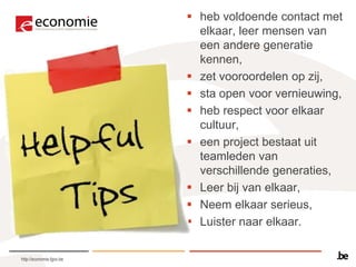 heb voldoende contact met
                            elkaar, leer mensen van
                            een andere generatie
                            kennen,
                           zet vooroordelen op zij,
                           sta open voor vernieuwing,
                           heb respect voor elkaar
                            cultuur,
                           een project bestaat uit
                            teamleden van
                            verschillende generaties,
                           Leer bij van elkaar,
                           Neem elkaar serieus,
                           Luister naar elkaar.

http://economie.fgov.be
 