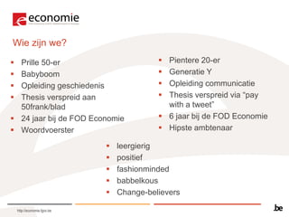 Wie zijn we?
 Prille 50-er                               Pientere 20-er
 Babyboom                                   Generatie Y
 Opleiding geschiedenis                     Opleiding communicatie
 Thesis verspreid aan                       Thesis verspreid via “pay
  50frank/blad                                with a tweet”
 24 jaar bij de FOD Economie                6 jaar bij de FOD Economie
 Woordvoerster                              Hipste ambtenaar

                                 leergierig
                                 positief
                                 fashionminded
                                 babbelkous
                                 Change-believers

    http://economie.fgov.be
 
