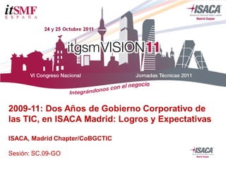 2009-11: Dos Años de Gobierno Corporativo de
las TIC, en ISACA Madrid: Logros y Expectativas
ISACA, Madrid Chapter/CoBGCTIC
Sesión: SC.09-GO
 